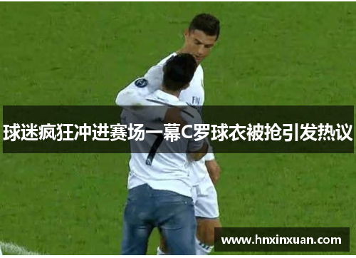 球迷疯狂冲进赛场一幕C罗球衣被抢引发热议